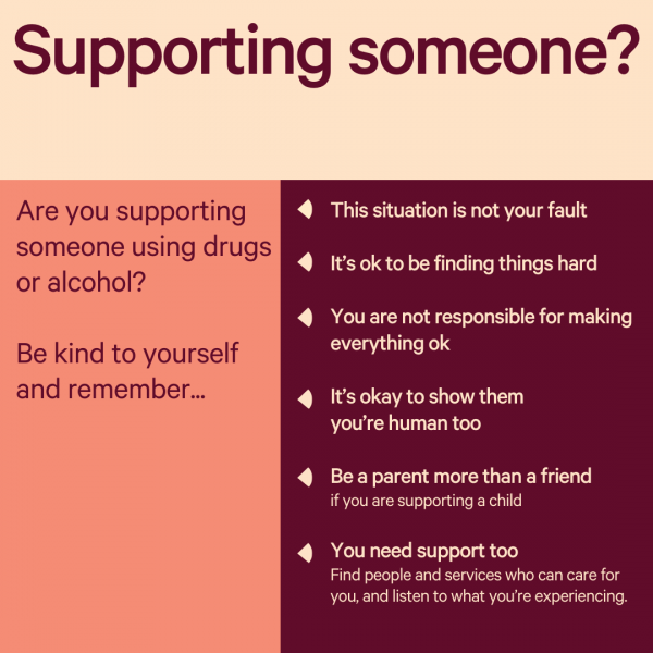 Supporting someone? Are you supporting someone using drugs or alcohol? Be kind to yourself and remember. This situation is not your fault. It's okay to be finding things hard. You are not responsible for making everything okay. It's okay to show them you're human too. Be a parent more than a friend if you are supporting a child. You need support too. Find people and services who can care for you and listen to what you're experiencing.